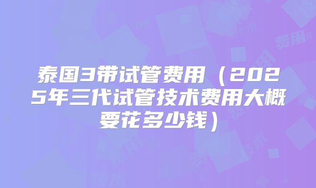 泰国3带试管费用（2025年三代试管技术费用大概要花多少钱）