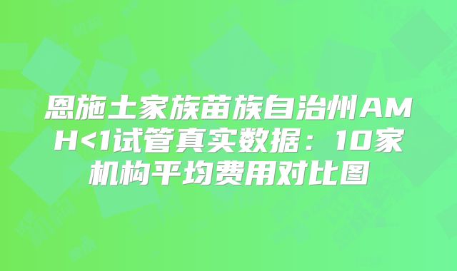 恩施土家族苗族自治州AMH<1试管真实数据:10家机构平均费用对比图