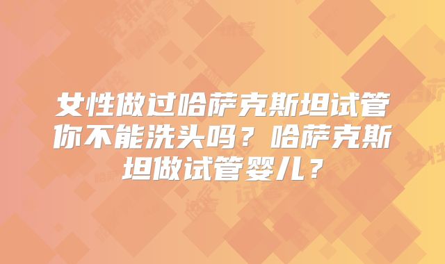 女性做过哈萨克斯坦试管你不能洗头吗?哈萨克斯坦做试管婴儿?