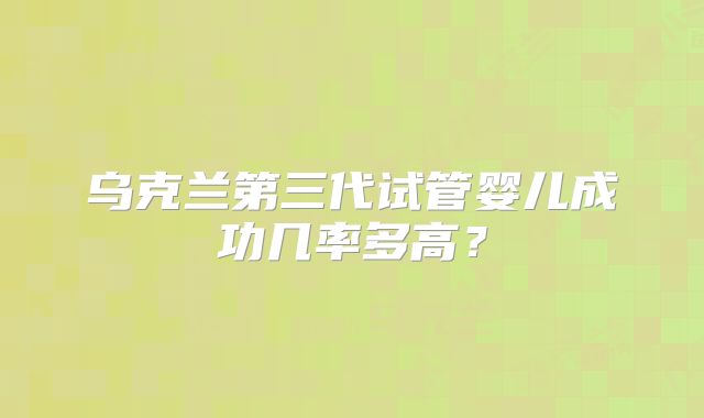乌克兰第三代试管婴儿成功几率多高？