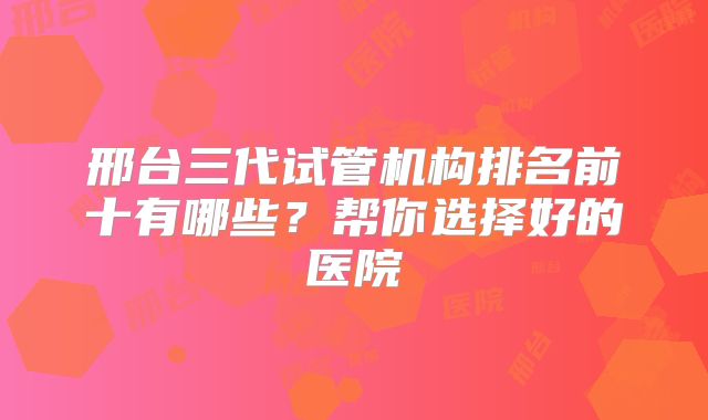 邢台三代试管机构排名前十有哪些？帮你选择好的医院