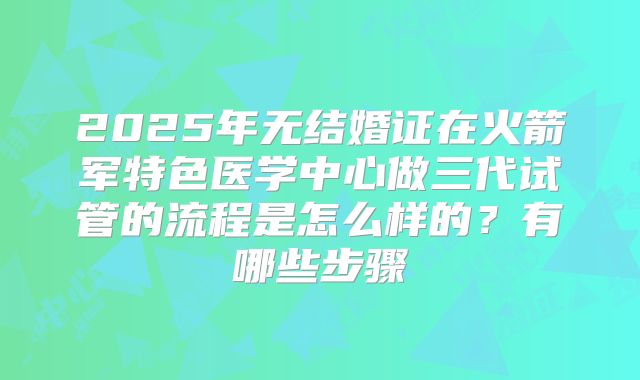 2025年无结婚证在火箭军特色医学中心做三代试管的流程是怎么样的?有哪些步骤