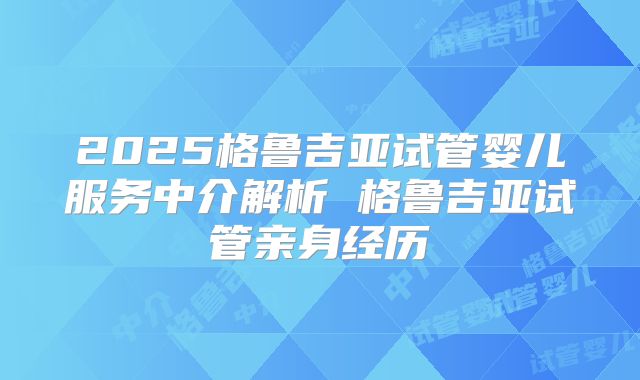 2025格鲁吉亚试管婴儿服务中介解析 格鲁吉亚试管亲身经历