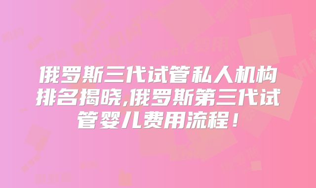 俄罗斯三代试管私人机构排名揭晓,俄罗斯第三代试管婴儿费用流程！