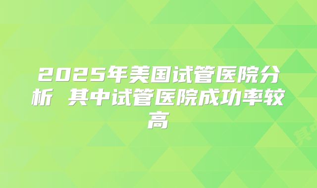 2025年美国试管医院分析 其中试管医院成功率较高