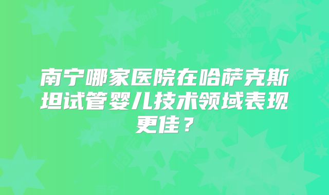 南宁哪家医院在哈萨克斯坦试管婴儿技术领域表现更佳?