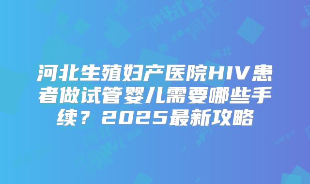 河北生殖妇产医院HIV患者做试管婴儿需要哪些手续？2025最新攻略