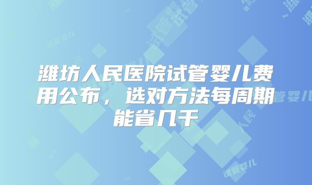潍坊人民医院试管婴儿费用公布，选对方法每周期能省几千