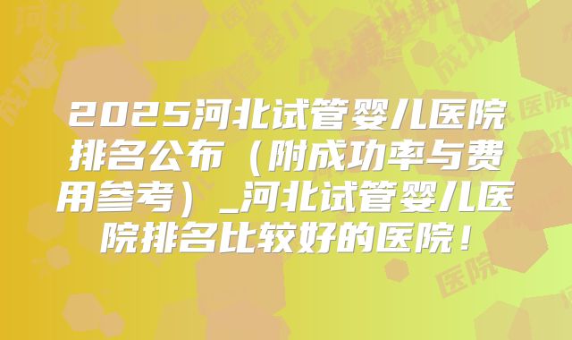 2025河北试管婴儿医院排名公布(附成功率与费用参考)_河北试管婴儿医院排名比较好的医院!