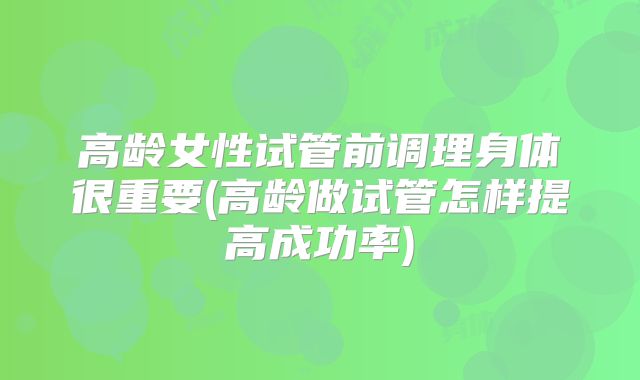 高龄女性试管前调理身体很重要(高龄做试管怎样提高成功率)