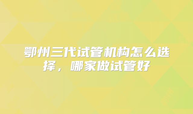 鄂州三代试管机构怎么选择,哪家做试管好