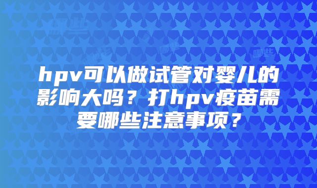 hpv可以做试管对婴儿的影响大吗？打hpv疫苗需要哪些注意事项？