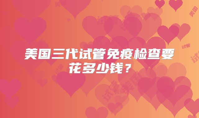 美国三代试管免疫检查要花多少钱？