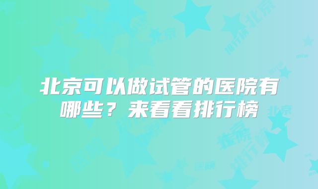 北京可以做试管的医院有哪些?来看看排行榜