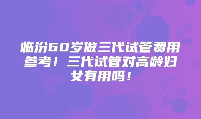 临汾60岁做三代试管费用参考!三代试管对高龄妇女有用吗!