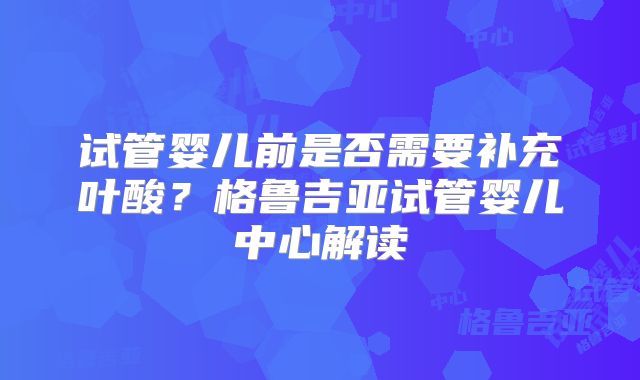 试管婴儿前是否需要补充叶酸?格鲁吉亚试管婴儿中心解读