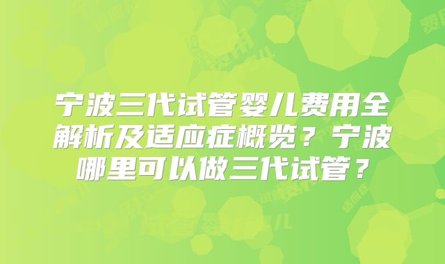 宁波三代试管婴儿费用全解析及适应症概览？宁波哪里可以做三代试管？