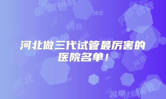 河北做三代试管最厉害的医院名单！