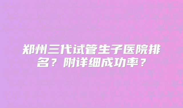郑州三代试管生子医院排名？附详细成功率？