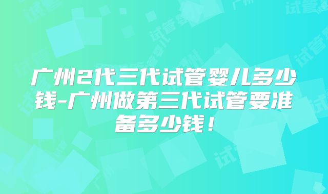 广州2代三代试管婴儿多少钱-广州做第三代试管要准备多少钱!