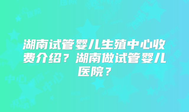 湖南试管婴儿生殖中心收费介绍？湖南做试管婴儿医院？