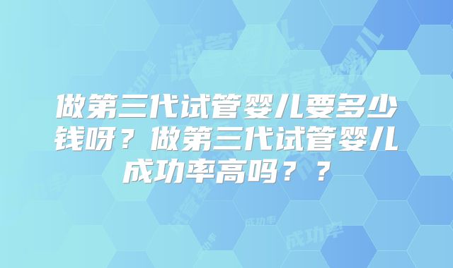 做第三代试管婴儿要多少钱呀?做第三代试管婴儿成功率高吗??