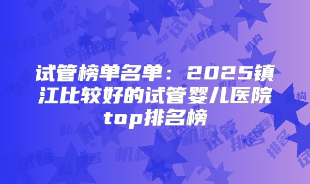 试管榜单名单:2025镇江比较好的试管婴儿医院top排名榜