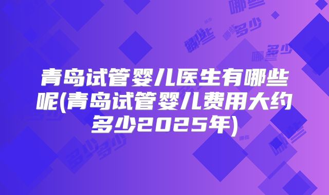青岛试管婴儿医生有哪些呢(青岛试管婴儿费用大约多少2025年)