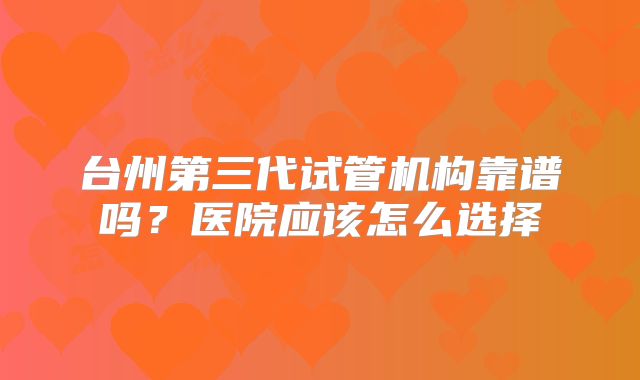 台州第三代试管机构靠谱吗？医院应该怎么选择