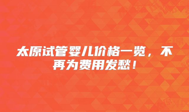 太原试管婴儿价格一览,不再为费用发愁!