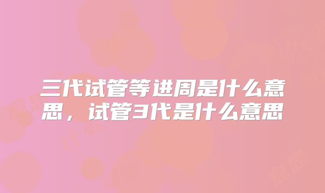 三代试管等进周是什么意思，试管3代是什么意思