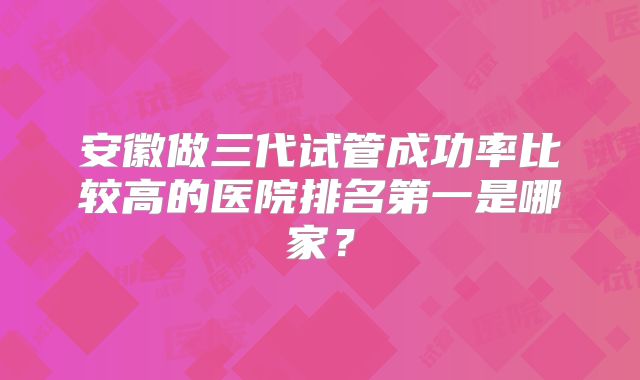 安徽做三代试管成功率比较高的医院排名第一是哪家?