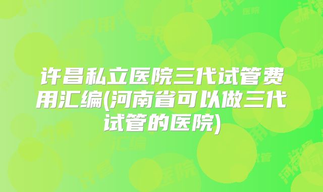 许昌私立医院三代试管费用汇编(河南省可以做三代试管的医院)