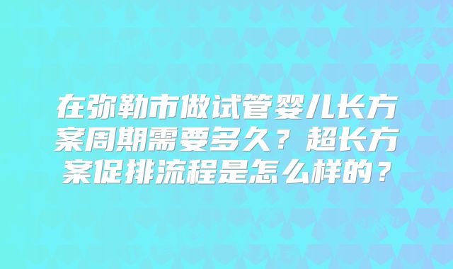 在弥勒市做试管婴儿长方案周期需要多久？超长方案促排流程是怎么样的？