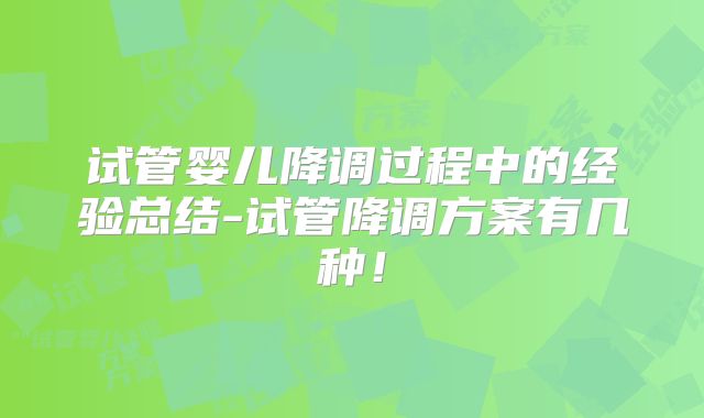 试管婴儿降调过程中的经验总结-试管降调方案有几种！