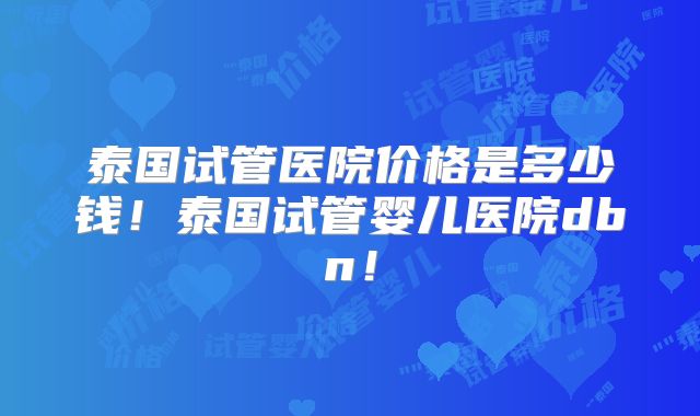 泰国试管医院价格是多少钱!泰国试管婴儿医院dbn!