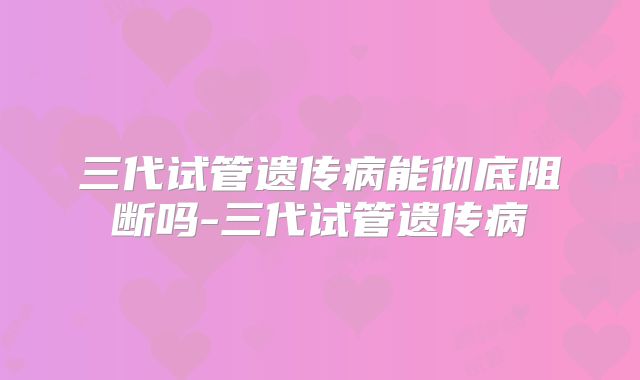 三代试管遗传病能彻底阻断吗-三代试管遗传病