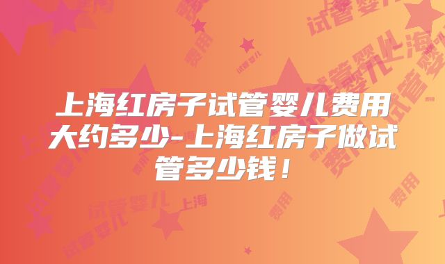 上海红房子试管婴儿费用大约多少-上海红房子做试管多少钱！