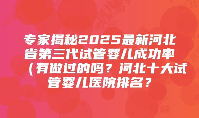 专家揭秘2025最新河北省第三代试管婴儿成功率（有做过的吗？河北十大试管婴儿医院排名？