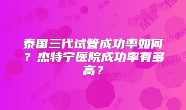 泰国三代试管成功率如何？杰特宁医院成功率有多高？