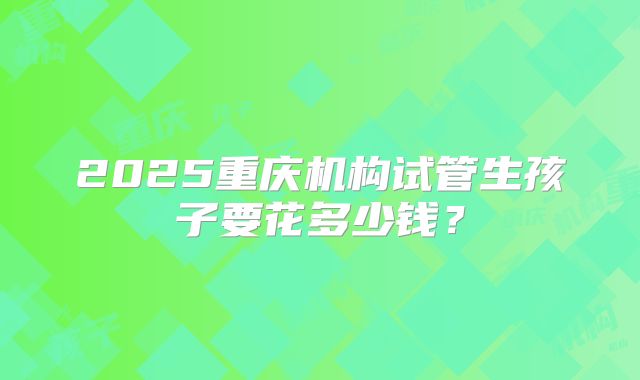 2025重庆机构试管生孩子要花多少钱？