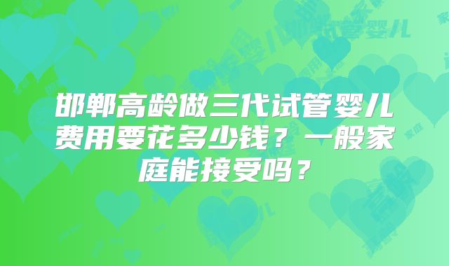 邯郸高龄做三代试管婴儿费用要花多少钱?一般家庭能接受吗?