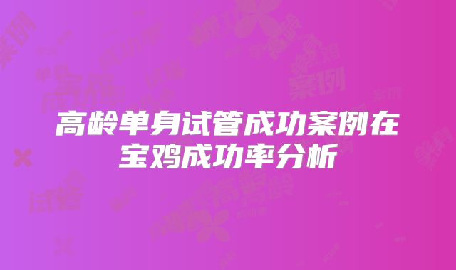 高龄单身试管成功案例在宝鸡成功率分析