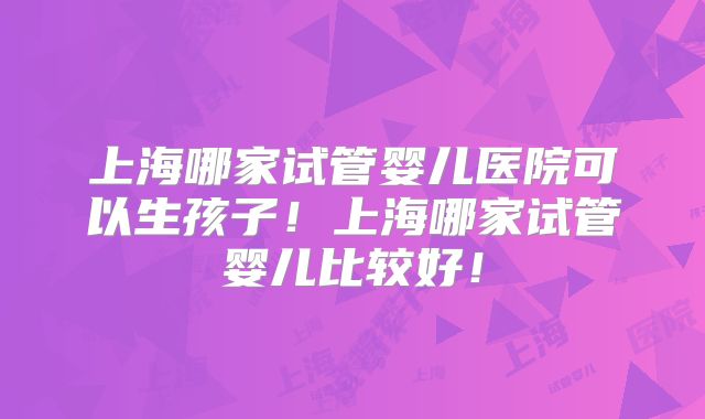上海哪家试管婴儿医院可以生孩子！上海哪家试管婴儿比较好！