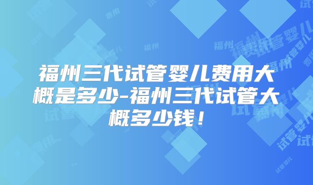 福州三代试管婴儿费用大概是多少-福州三代试管大概多少钱！