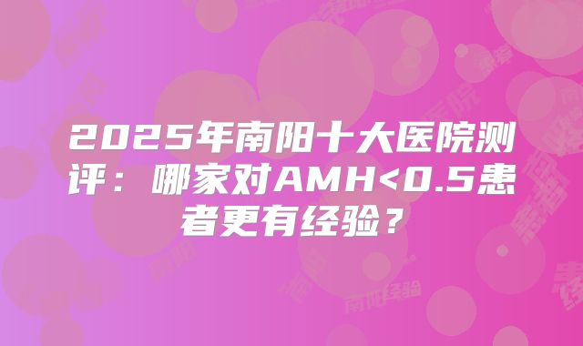 2025年南阳十大医院测评：哪家对AMH<0.5患者更有经验？