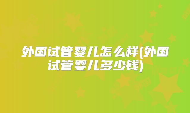 外国试管婴儿怎么样(外国试管婴儿多少钱)