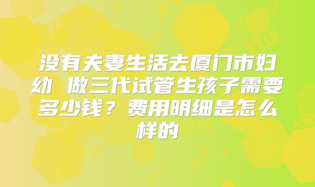 没有夫妻生活去厦门市妇幼 做三代试管生孩子需要多少钱？费用明细是怎么样的