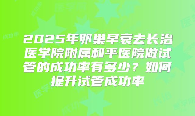 2025年卵巢早衰去长治医学院附属和平医院做试管的成功率有多少?如何提升试管成功率
