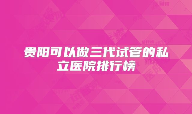 贵阳可以做三代试管的私立医院排行榜
